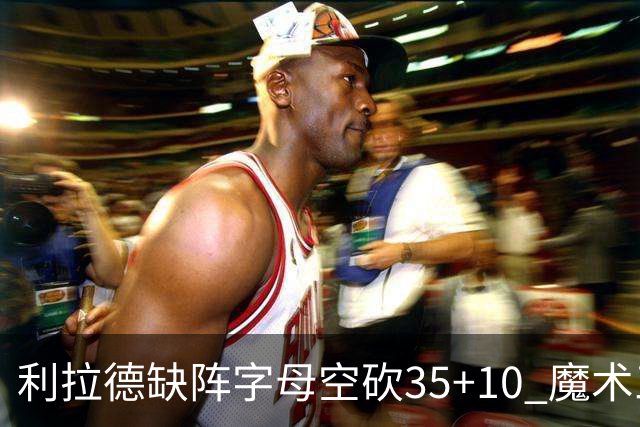 利拉德缺阵字母空砍35+10 魔术三人20+擒雄鹿