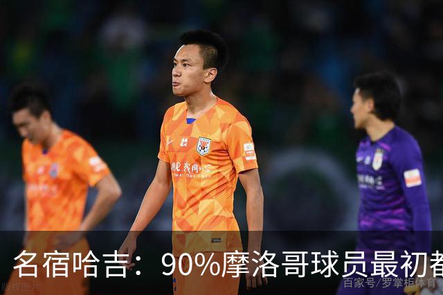 名宿哈吉：90%摩洛哥球员最初都来自欧洲，不适应非洲赛场