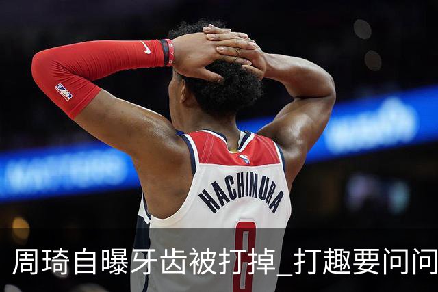 周琦自曝牙齿被打掉 打趣要问问“云总”算不算工伤？