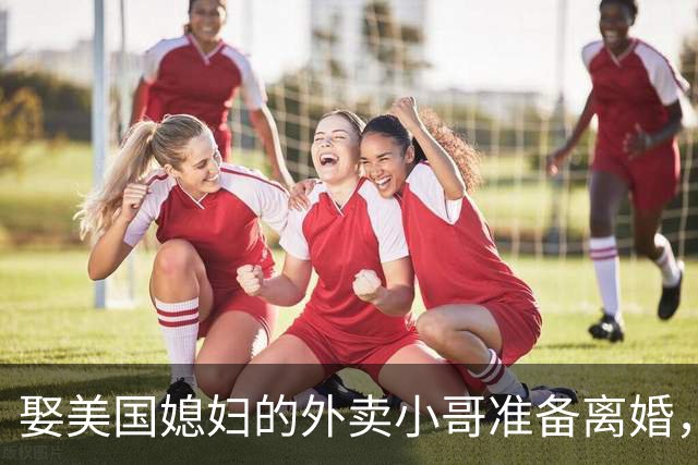 娶美国媳妇的外卖小哥准备离婚，称是文化差异，回应质疑：不存在虚假婚姻，刚结婚时都不知道何为绿卡；两人结识5个月闪婚