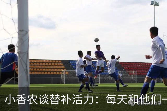 小香农谈替补活力：每天和他们一起苦练，登场就已准备好