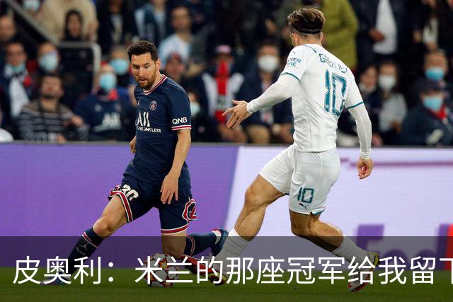 皮奥利：米兰的那座冠军给我留下很多，那是我们征程的巅峰