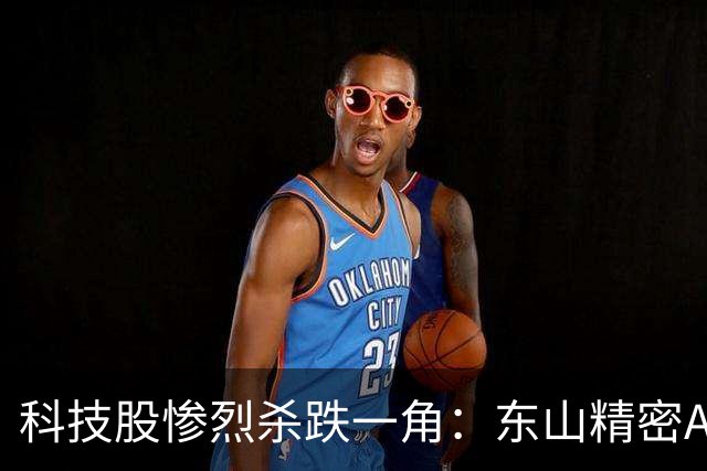 科技股惨烈杀跌一角：东山精密AH股双杀，昔日苏州第一牛股市值蒸发3500亿，本轮跌幅已达66%，海外光模块利空突袭