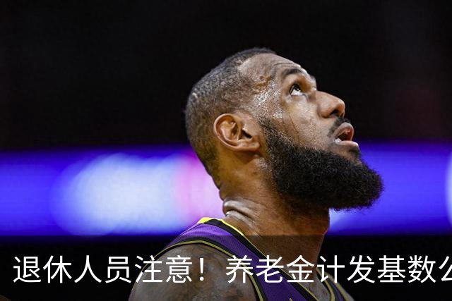 退休人员注意！养老金计发基数公布，今年退休的要受影响，啥影响