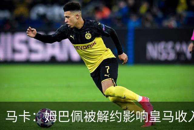 马卡：姆巴佩被解约影响皇马收入，俱乐部受到的影响难以估量