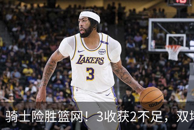 骑士险胜篮网！3收获2不足，双塔高效+2新援亮眼，只差哈登回暖