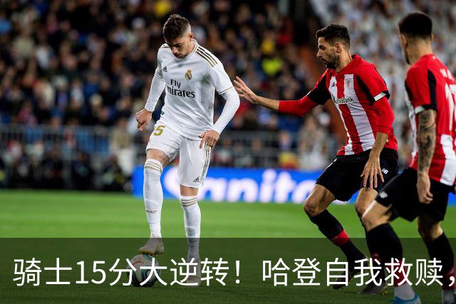 骑士15分大逆转！哈登自我救赎，8800万新援爆发，华子47分燃尽了